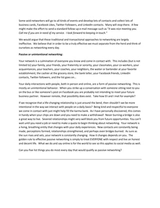 Some avid networkers will go to all kinds of events and develop lots of contacts and collect lots of
business cards, Facebook Likes, Twitter Followers, and LinkedIn contacts. Many will stop there. A few
might make the effort to send a standard follow-up e-mail message such as “It was nice meeting you.
Call me if you are in need of my service. I look forward to keeping in touch.”

We would argue that these traditional and transactional approaches to networking are largely
ineffective. We believe that in order to be a truly effective we must separate from the herd and think of
ourselves as networking every day.

Passive or unintentional networking:

Your network is a culmination of everyone you know and come in contact with. This includes (but is not
limited to) your family, your friends, your fraternity or sorority, your classmates, your co-workers, your
acquaintances, your teachers, your coaches, your neighbors, the waiter or bartender at your favorite
establishment, the cashier at the grocery store, the bank teller, your Facebook friends, LinkedIn
contacts, Twitter followers, and the list goes on…

Your daily interactions with people, both in person and online, are a form of passive networking. This is
mostly an unintentional behavior. When you strike up a conversation with someone sitting next to you
on the bus or like someone’s post on Facebook you are probably not intending to meet your future
business partner. However remote, that possibility does exist. Take how Eli and I met for example?

If we recognize that a life-changing relationship is just around the bend, then shouldn’t we be more
intentional in the way we interact with people on a daily basis? Being kind and respectful to everyone
we come in contact with just might help fill the karma bank. As I have personally discovered, this comes
in handy when your chips are down and you need to make a withdrawal! Never burning a bridge is also
a great way to live. Severed relationships might very well block you from future opportunities. You can’t
wait until you need a job or need to make a quota to begin thinking about networking. Your network is
a living, breathing entity that changes with your daily experiences. New contacts are constantly being
made, perceptions formed, relationships strengthened, and perhaps even bridges burned. As sure as
the sun rises and sets, your network is constantly changing. How it changes depends on you. The
golden rule to effective passive networking is simply to treat EVERYONE with respect and live an honest
and decent life. What we do and say online is for the world to see so this applies to social media as well.

Can you five list things you do most every day that would qualify as passive networking?
 