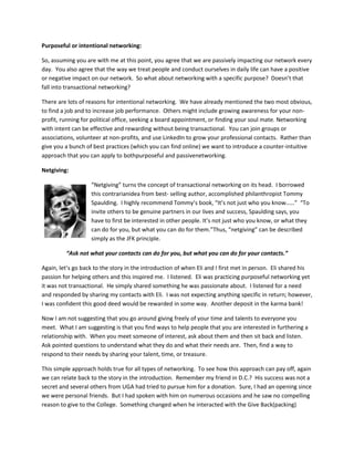 Purposeful or intentional networking:

So, assuming you are with me at this point, you agree that we are passively impacting our network every
day. You also agree that the way we treat people and conduct ourselves in daily life can have a positive
or negative impact on our network. So what about networking with a specific purpose? Doesn’t that
fall into transactional networking?

There are lots of reasons for intentional networking. We have already mentioned the two most obvious,
to find a job and to increase job performance. Others might include growing awareness for your non-
profit, running for political office, seeking a board appointment, or finding your soul mate. Networking
with intent can be effective and rewarding without being transactional. You can join groups or
associations, volunteer at non-profits, and use LinkedIn to grow your professional contacts. Rather than
give you a bunch of best practices (which you can find online) we want to introduce a counter-intuitive
approach that you can apply to bothpurposeful and passivenetworking.

Netgiving:

                   “Netgiving” turns the concept of transactional networking on its head. I borrowed
                   this contrarianidea from best- selling author, accomplished philanthropist Tommy
                   Spaulding. I highly recommend Tommy’s book, “It’s not just who you know……” “To
                   invite others to be genuine partners in our lives and success, Spaulding says, you
                   have to first be interested in other people. It’s not just who you know, or what they
                   can do for you, but what you can do for them.”Thus, “netgiving” can be described
                   simply as the JFK principle.

         “Ask not what your contacts can do for you, but what you can do for your contacts.”

Again, let’s go back to the story in the introduction of when Eli and I first met in person. Eli shared his
passion for helping others and this inspired me. I listened. Eli was practicing purposeful networking yet
it was not transactional. He simply shared something he was passionate about. I listened for a need
and responded by sharing my contacts with Eli. I was not expecting anything specific in return; however,
I was confident this good deed would be rewarded in some way. Another deposit in the karma bank!

Now I am not suggesting that you go around giving freely of your time and talents to everyone you
meet. What I am suggesting is that you find ways to help people that you are interested in furthering a
relationship with. When you meet someone of interest, ask about them and then sit back and listen.
Ask pointed questions to understand what they do and what their needs are. Then, find a way to
respond to their needs by sharing your talent, time, or treasure.

This simple approach holds true for all types of networking. To see how this approach can pay off, again
we can relate back to the story in the introduction. Remember my friend in D.C.? His success was not a
secret and several others from UGA had tried to pursue him for a donation. Sure, I had an opening since
we were personal friends. But I had spoken with him on numerous occasions and he saw no compelling
reason to give to the College. Something changed when he interacted with the Give Back(packing)
 
