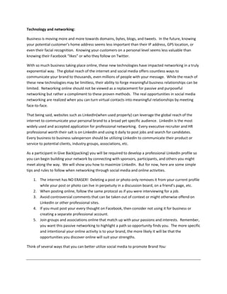 Technology and networking:

Business is moving more and more towards domains, bytes, blogs, and tweets. In the future, knowing
your potential customer’s home address seems less important than their IP address, GPS location, or
even their facial recognition. Knowing your customers on a personal level seems less valuable than
knowing their Facebook “likes” or who they follow on Twitter.

With so much business taking place online, these new technologies have impacted networking in a truly
exponential way. The global reach of the internet and social media offers countless ways to
communicate your brand to thousands, even millions of people with your message. While the reach of
these new technologies may be limitless, their ability to forge meaningful business relationships can be
limited. Networking online should not be viewed as a replacement for passive and purposeful
networking but rather a compliment to these proven methods. The real opportunities in social media
networking are realized when you can turn virtual contacts into meaningful relationships by meeting
face-to-face.

That being said, websites such as LinkedIn(when used properly) can leverage the global reach of the
internet to communicate your personal brand to a broad yet specific audience. LinkedIn is the most
widely used and accepted application for professional networking. Every executive recruiter and HR
professional worth their salt is on LinkedIn and using it daily to post jobs and search for candidates.
Every business to business salesperson should be utilizing LinkedIn to communicate their product or
service to potential clients, industry groups, associations, etc.

As a participant in Give Back(packing) you will be required to develop a professional LinkedIn profile so
you can begin building your network by connecting with sponsors, participants, and others you might
meet along the way. We will show you how to maximize LinkedIn. But for now, here are some simple
tips and rules to follow when networking through social media and online activities.

    1. The internet has NO ERASER! Deleting a post or photo only removes it from your current profile
       while your post or photo can live in perpetuity in a discussion board, on a friend’s page, etc.
    2. When posting online, follow the same protocol as if you were interviewing for a job.
    3. Avoid controversial comments that can be taken out of context or might otherwise offend on
       LinkedIn or other professional sites.
    4. If you must post your every thought on Facebook, then consider not using it for business or
       creating a separate professional account.
    5. Join groups and associations online that match up with your passions and interests. Remember,
       you want this passive networking to highlight a path so opportunity finds you. The more specific
       and intentional your online activity is to your brand, the more likely it will be that the
       opportunities you discover online will suit your strengths.

Think of several ways that you can better utilize social media to promote Brand You:
 