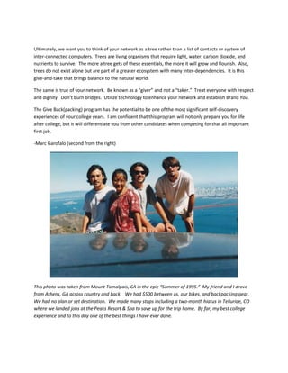 Ultimately, we want you to think of your network as a tree rather than a list of contacts or system of
inter-connected computers. Trees are living organisms that require light, water, carbon dioxide, and
nutrients to survive. The more a tree gets of these essentials, the more it will grow and flourish. Also,
trees do not exist alone but are part of a greater ecosystem with many inter-dependencies. It is this
give-and-take that brings balance to the natural world.

The same is true of your network. Be known as a “giver” and not a “taker.” Treat everyone with respect
and dignity. Don’t burn bridges. Utilize technology to enhance your network and establish Brand You.

The Give Back(packing) program has the potential to be one of the most significant self-discovery
experiences of your college years. I am confident that this program will not only prepare you for life
after college, but it will differentiate you from other candidates when competing for that all important
first job.

-Marc Garofalo (second from the right)




This photo was taken from Mount Tamalpais, CA in the epic “Summer of 1995.” My friend and I drove
from Athens, GA across country and back. We had $500 between us, our bikes, and backpacking gear.
We had no plan or set destination. We made many stops including a two-month hiatus in Telluride, CO
where we landed jobs at the Peaks Resort & Spa to save up for the trip home. By far, my best college
experience and to this day one of the best things I have ever done.
 