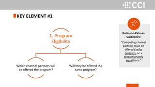 11
KEY ELEMENT #1
1. Program
Eligibility
Which channel partners will
be offered the program?
Will they be offered the
same program?
Robinson-Patman
Guidelines:
“Competing channel
partners must be
offered similar
programs on a
proportionately
equal basis.”
 