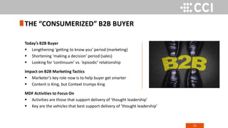 21
Today’s B2B Buyer
 Lengthening ‘getting to know you’ period (marketing)
 Shortening ‘making a decision’ period (sales)
 Looking for ‘continuum’ vs. ‘episodic’ relationship
Impact on B2B Marketing Tactics
 Marketer’s key role now is to help buyer get smarter
 Content is King, but Context trumps King
MDF Activities to Focus On
 Activities are those that support delivery of ‘thought leadership’
 Key are the vehicles that best support delivery of ‘thought leadership’
THE “CONSUMERIZED” B2B BUYER
 