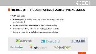 27
TPMA benefits:
 Protect your brand by ensuring proper campaign protocols
and standards
 Make is easy for the partner to execute marketing
 Provide objective, reliable marketing outcomes data
 Remove need for proof of performance complexity
THE RISE OF THROUGH PARTNER MARKETING AGENCIES
 