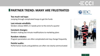 5
Too much red tape:
Jumping through complicated hoops to get the funds
Last minute windfalls:
Vendors release MDFs 2-3 weeks prior to the end of a quarter
Constant changes:
Vendors making last minute modifications to marketing plans
Random rebates:
Program parameters are often complicated and may change frequently
Painful audits:
Performance results and guidelines are often not clearly communicated
PARTNER TREND: MANY ARE FRUSTRATED
 