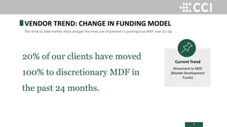 7
20% of our clients have moved
100% to discretionary MDF in
the past 24 months.
VENDOR TREND: CHANGE IN FUNDING MODEL
The drive to take market share and get the most out of partners is pushing true MDF over Co-op.
Current Trend
Movement to MDF
(Market Development
Funds)
 