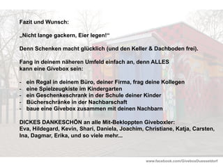 www.facebook.com/GiveboxDuesseldorf
Fazit und Wunsch:
„Nicht lange gackern, Eier legen!“
Denn Schenken macht glücklich (und den Keller & Dachboden frei).
Fang in deinem näheren Umfeld einfach an, denn ALLES
kann eine Givebox sein:
-  ein Regal in deinem Büro, deiner Firma, frag deine Kollegen
-  eine Spielzeugkiste im Kindergarten
-  ein Geschenkeschrank in der Schule deiner Kinder
-  Bücherschränke in der Nachbarschaft
-  baue eine Givebox zusammen mit deinen Nachbarn
DICKES DANKESCHÖN an alle Mit-Bekloppten Giveboxler:
Eva, Hildegard, Kevin, Shari, Daniela, Joachim, Christiane, Katja, Carsten,
Ina, Dagmar, Erika, und so viele mehr...
 
