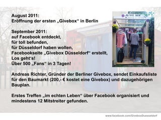 www.facebook.com/GiveboxDuesseldorf
August 2011:
Eröffnung der ersten „Givebox“ in Berlin
September 2011:
auf Facebook entdeckt,
für toll befunden,
für Düsseldorf haben wollen,
Facebookseite „Givebox Düsseldorf“ erstellt,
Los geht‘s!
Über 500 „Fans“ in 3 Tagen!
Andreas Richter, Gründer der Berliner Givebox, sendet Einkaufsliste
für den Baumarkt (200,- € kostet eine Givebox) und dazugehörigen
Bauplan.
Erstes Treffen „im echten Leben“ über Facebook organisiert und
mindestens 12 Mitstreiter gefunden.
 
