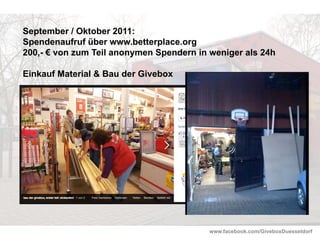 www.facebook.com/GiveboxDuesseldorf
September / Oktober 2011:
Spendenaufruf über www.betterplace.org
200,- € von zum Teil anonymen Spendern in weniger als 24h
Einkauf Material & Bau der Givebox
Bau der Givebox
 