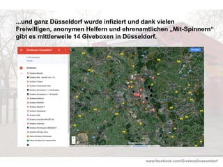 www.facebook.com/GiveboxDuesseldorf
...und ganz Düsseldorf wurde infiziert und dank vielen
Freiwilligen, anonymen Helfern und ehrenamtlichen „Mit-Spinnern“
gibt es mittlerweile 14 Giveboxen in Düsseldorf.
 