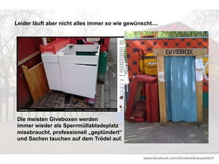 www.facebook.com/GiveboxDuesseldorf
Leider läuft aber nicht alles immer so wie gewünscht....
Die meisten Giveboxen werden
immer wieder als Sperrmüllabladeplatz
missbraucht, professionell „geplündert“
und Sachen tauchen auf dem Trödel auf.
 