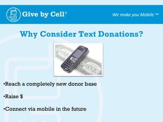 Provide:  text message, smart phone, and audio marketing solutions3 mobile ways to donate on a phone1. Mobile Giving - $5 and $10 charged to phone bill2. Text to pledge –a text message followed up by a call3. Follow a link to a web page and complete credit card info.