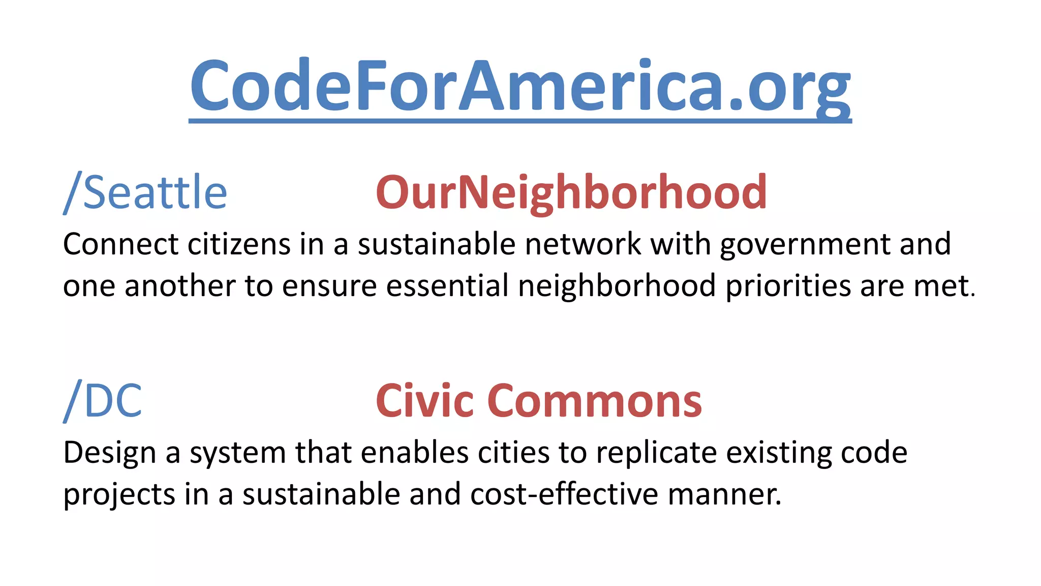 /Seattle OurNeighborhood
Connect citizens in a sustainable network with government and
one another to ensure essential neighborhood priorities are met.
/DC Civic Commons
Design a system that enables cities to replicate existing code
projects in a sustainable and cost-effective manner.
CodeForAmerica.org