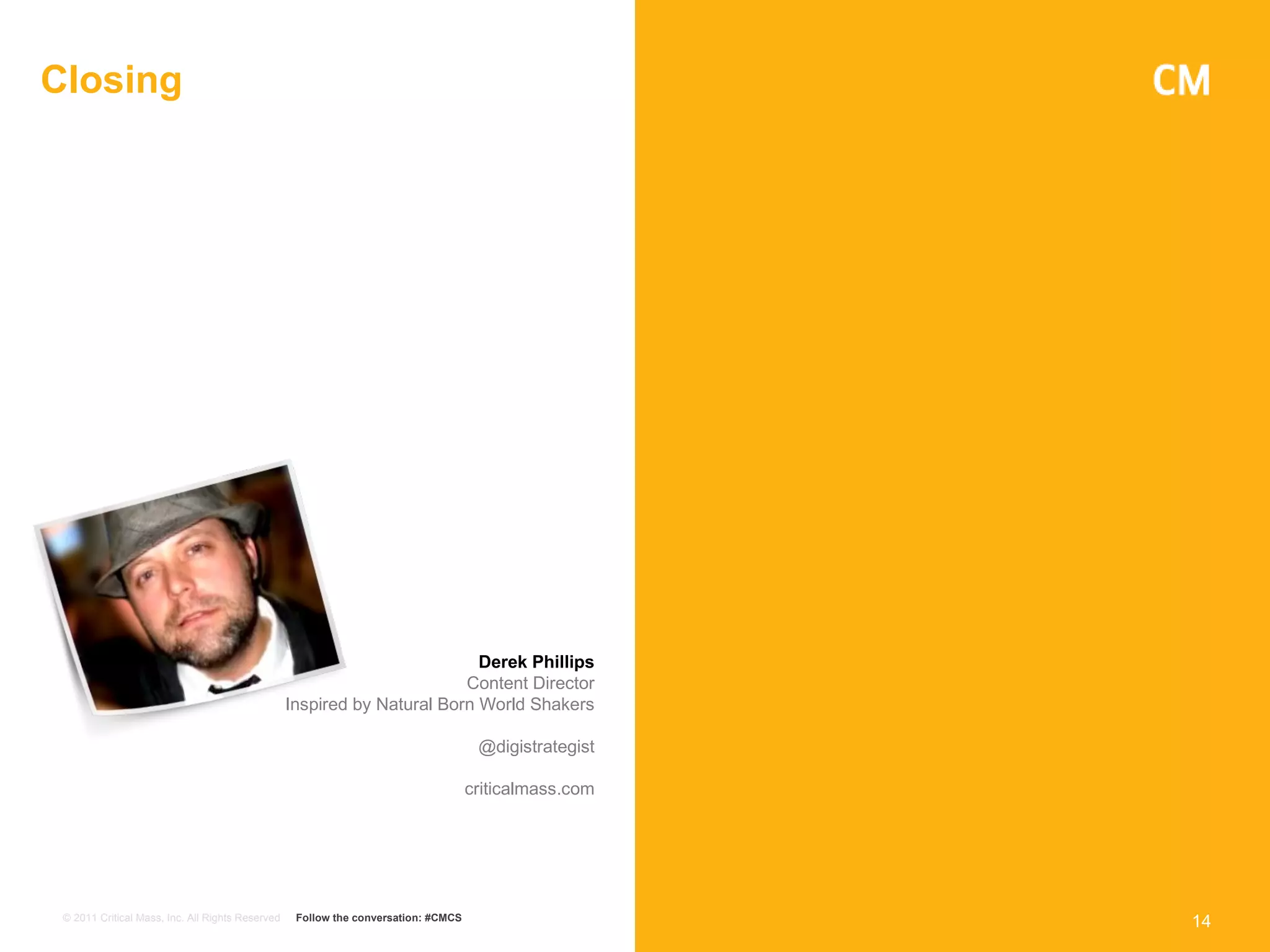 Closing




                                                                           Derek Phillips
                                                                         Content Director
                                                  Inspired by Natural Born World Shakers

                                                                                     @digistrategist

                                                                                    criticalmass.com




 © 2011 Critical Mass, Inc. All Rights Reserved    Follow the conversation: #CMCS
                                                                                                       14
 