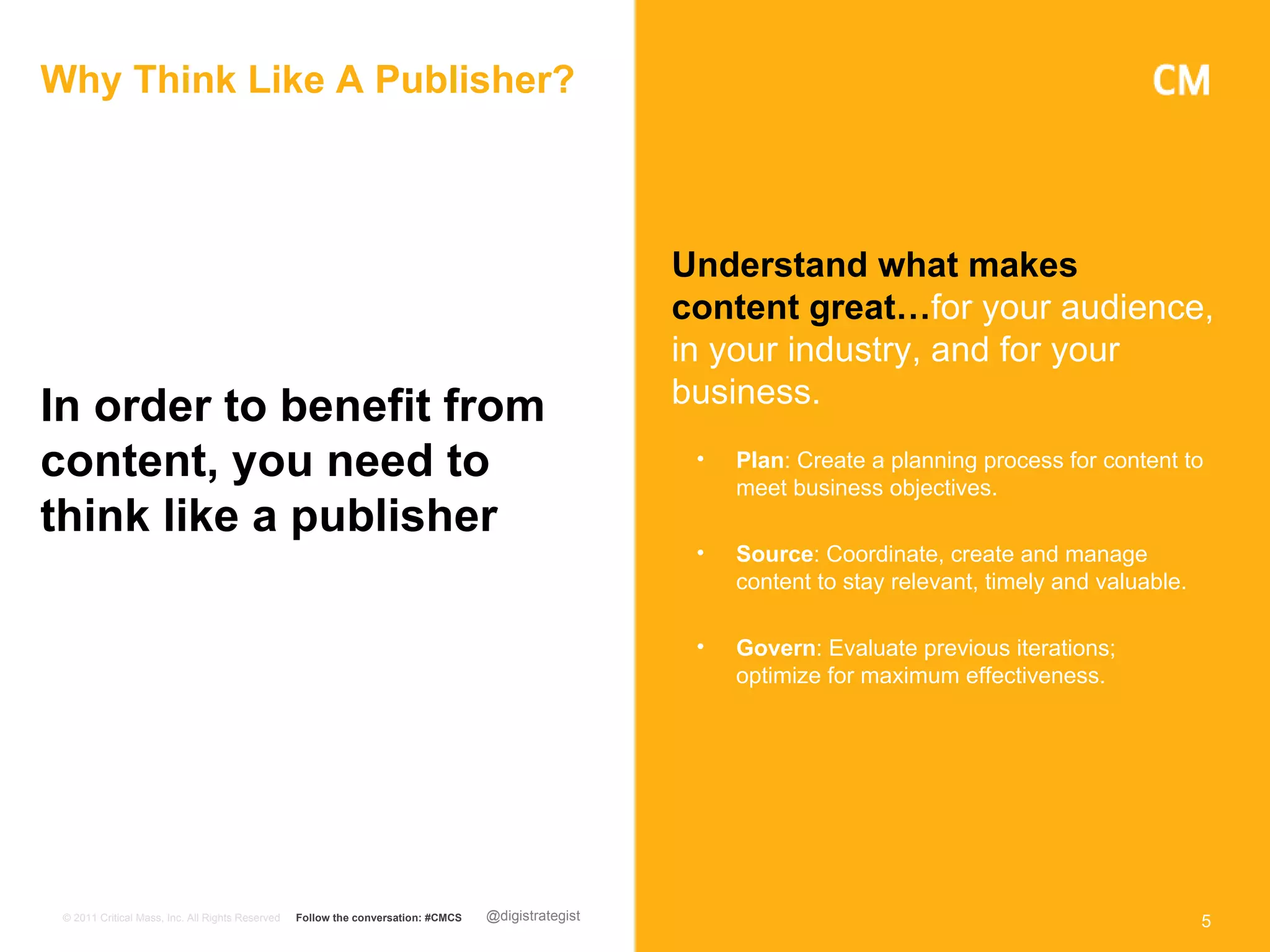 Why Think Like A Publisher?



                                                                                                     Understand what makes
                                                                                                     content great…for your audience,
                                                                                                     in your industry, and for your
In order to benefit from                                                                             business.

content, you need to                                                                                  •   Plan: Create a planning process for content to
                                                                                                          meet business objectives.
think like a publisher
                                                                                                      •   Source: Coordinate, create and manage
                                                                                                          content to stay relevant, timely and valuable.

                                                                                                      •   Govern: Evaluate previous iterations;
                                                                                                          optimize for maximum effectiveness.




 © 2011 Critical Mass, Inc. All Rights Reserved   Follow the conversation: #CMCS   @digistrategist                                                         5
 