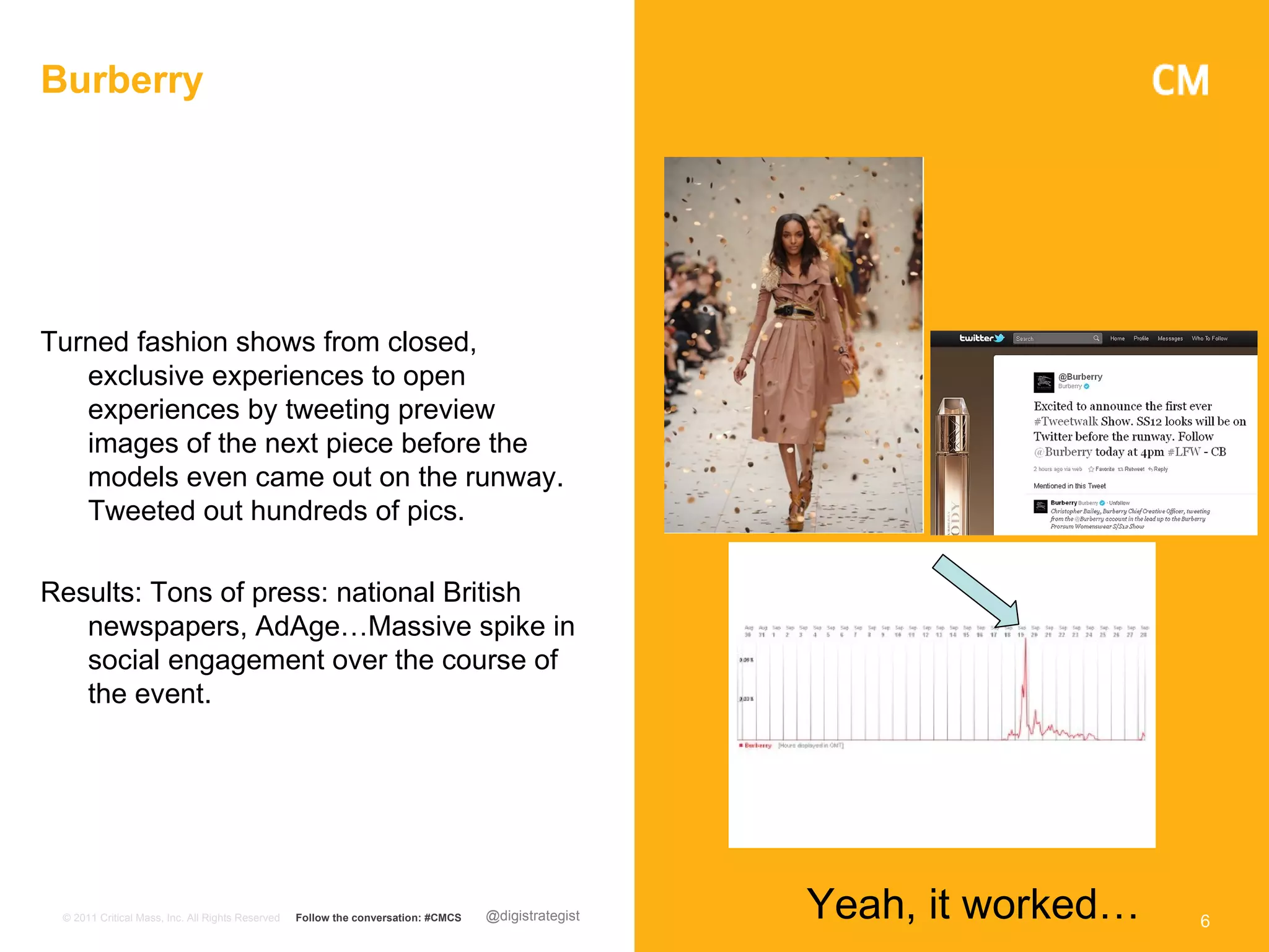 Burberry




Turned fashion shows from closed,
   exclusive experiences to open
   experiences by tweeting preview
   images of the next piece before the
   models even came out on the runway.
   Tweeted out hundreds of pics.

Results: Tons of press: national British
   newspapers, AdAge…Massive spike in
   social engagement over the course of
   the event.




 © 2011 Critical Mass, Inc. All Rights Reserved   Follow the conversation: #CMCS   @digistrategist   Yeah, it worked…   6
 