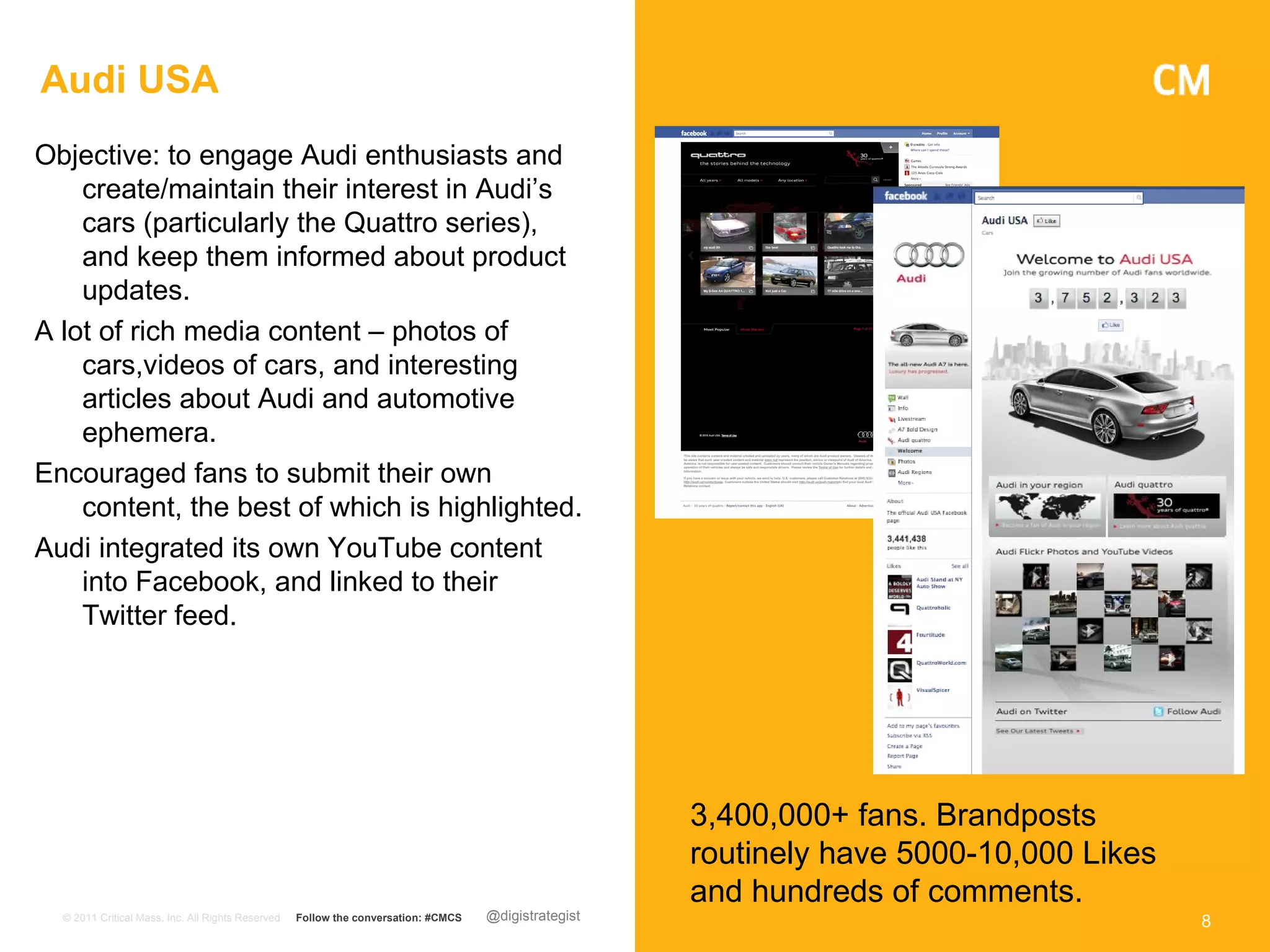 Audi USA
Objective: to engage Audi enthusiasts and
    create/maintain their interest in Audi’s
    cars (particularly the Quattro series),
    and keep them informed about product
    updates.
A lot of rich media content – photos of
    cars,videos of cars, and interesting
    articles about Audi and automotive
    ephemera.
Encouraged fans to submit their own
    content, the best of which is highlighted.
Audi integrated its own YouTube content
    into Facebook, and linked to their
    Twitter feed.




                                                                                                      3,400,000+ fans. Brandposts
                                                                                                      routinely have 5000-10,000 Likes
                                                                                                      and hundreds of comments.
  © 2011 Critical Mass, Inc. All Rights Reserved   Follow the conversation: #CMCS   @digistrategist                                      8
 