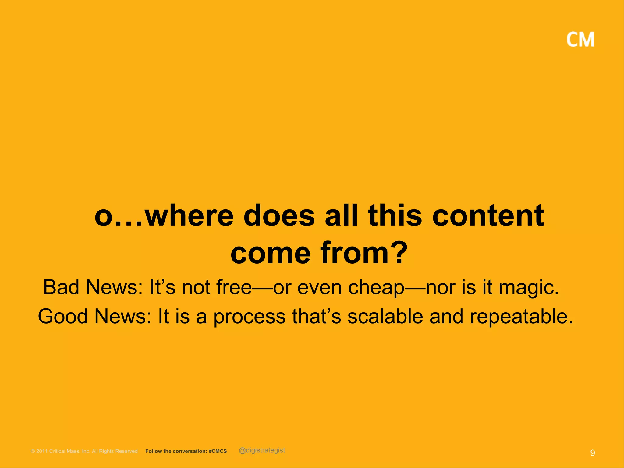 o…where does all this content
                                  come from?
  Bad News: It’s not free—or even cheap—nor is it magic.
  Good News: It is a process that’s scalable and repeatable.




© 2011 Critical Mass, Inc. All Rights Reserved   Follow the conversation: #CMCS   @digistrategist   9
 