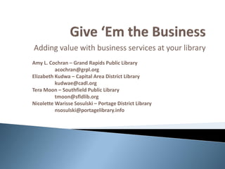 Adding value with business services at your library
Amy L. Cochran – Grand Rapids Public Library
          acochran@grpl.org
Elizabeth Kudwa – Capital Area District Library
          kudwae@cadl.org
Tera Moon – Southfield Public Library
          tmoon@sfldlib.org
Nicolette Warisse Sosulski – Portage District Library
          nsosulski@portagelibrary.info
 