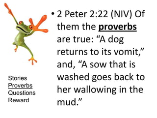 • 2 Peter 2:22 (NIV) Of
              them the proverbs
              are true: “A dog
              returns to its vomit,”
              and, “A sow that is
Stories       washed goes back to
Proverbs
Questions     her wallowing in the
Reward
              mud.”
 