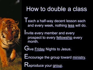 How to double a class
Teach a half-way decent lesson each
  and every week, nothing less will do.

Invite every member and every
  prospect to every fellowship every
  month.

Give Friday Nights to Jesus.
Encourage the group toward ministry.
Reproduce your group.
 