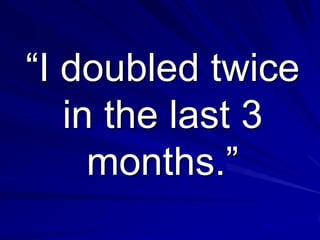 “I doubled twice
   in the last 3
     months.”
 