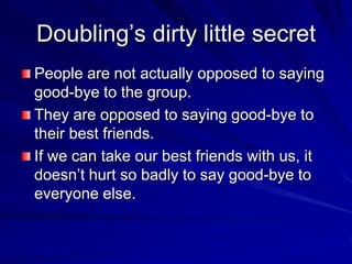 Doubling’s dirty little secret
People are not actually opposed to saying
good-bye to the group.
They are opposed to saying good-bye to
their best friends.
If we can take our best friends with us, it
doesn’t hurt so badly to say good-bye to
everyone else.
 