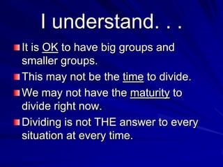 I understand. . .
It is OK to have big groups and
smaller groups.
This may not be the time to divide.
We may not have the maturity to
divide right now.
Dividing is not THE answer to every
situation at every time.
 