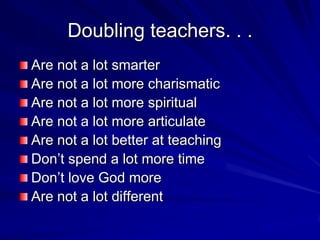 Doubling teachers. . .
Are not a lot smarter
Are not a lot more charismatic
Are not a lot more spiritual
Are not a lot more articulate
Are not a lot better at teaching
Don’t spend a lot more time
Don’t love God more
Are not a lot different
 