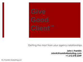 Give
                               Good
                               Client ™


                             Getting the most from your agency relationships

                                                                John L Franklin
                                                 John@JFranklinMarketing.com
                                                               +1.612.578 2349
© J Franklin Marketing LLC
 