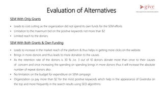 Evaluation of Alternatives
SEM With Only Grants
• Leads to cost cutting as the organization did not spend its own funds for the SEM efforts
• Limitation to the maximum bid on the positive keywords not more than $2
• Limited reach to the donors
SEM With Both Grants & Own Funding
• Leads to increase in the market reach of the platform & thus helps in getting more clicks on the website
• Brings in more donors and thus leads to more donation to the causes
• As the retention rate of the donors is 30 % ,I.e. 3 out of 10 donors donate more than once to their causes
of concern and since increasing the spending on spending brings in more donors thus it will increase the absolute
number of repeat donors also
• No limitation on the budget for expenditure on SEM campaign
• Organization ca pay more than $2 for the most positive keywords which help in the appearance of GiveIndia on
the top and more frequently in the search results using SEO algorithms
 