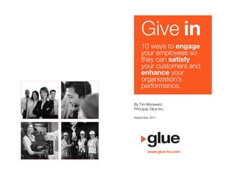 Give in
    10 ways to engage "
    your employees so !
    they can satisfy "
    your customers and !
    enhance your !
    organization’s !
    performance.

By Tim Morawetz
Principal, Glue Inc.

September 2011




         www.glue-to.com
 