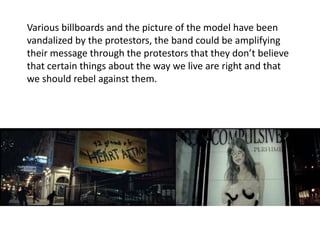 Various billboards and the picture of the model have been 
vandalized by the protestors, the band could be amplifying 
their message through the protestors that they don’t believe 
that certain things about the way we live are right and that 
we should rebel against them. 
 