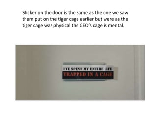 Sticker on the door is the same as the one we saw 
them put on the tiger cage earlier but were as the 
tiger cage was physical the CEO’s cage is mental. 
 