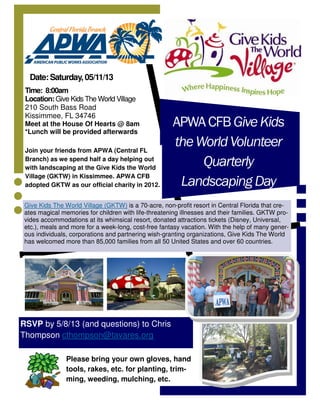 APWACFBGiveKids
theWorldVolunteer
Quarterly
LandscapingDay
Join your friends from APWA (Central FL
Branch) as we spend half a day helping out
with landscaping at the Give Kids the World
Village (GKTW) in Kissimmee. APWA CFB
adopted GKTW as our official charity in 2012.
Date: Saturday, 05/11/13
Time: 8:00am
Location: Give Kids The World Village
210 South Bass Road
Kissimmee, FL 34746
Meet at the House Of Hearts @ 8am
*Lunch will be provided afterwards
RSVP by 5/8/13 (and questions) to Chris
Thompson cthompson@tavares.org
Give Kids The World Village (GKTW) is a 70-acre, non-profit resort in Central Florida that cre-
ates magical memories for children with life-threatening illnesses and their families. GKTW pro-
vides accommodations at its whimsical resort, donated attractions tickets (Disney, Universal,
etc.), meals and more for a week-long, cost-free fantasy vacation. With the help of many gener-
ous individuals, corporations and partnering wish-granting organizations, Give Kids The World
has welcomed more than 85,000 families from all 50 United States and over 60 countries.
Please bring your own gloves, hand
tools, rakes, etc. for planting, trim-
ming, weeding, mulching, etc.
 