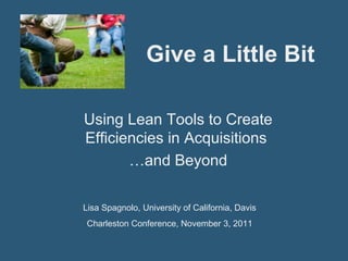 Give a Little Bit
Using Lean Tools to Create
Efficiencies in Acquisitions
…and Beyond
Lisa Spagnolo, University of California, Davis
Charleston Conference, November 3, 2011
 