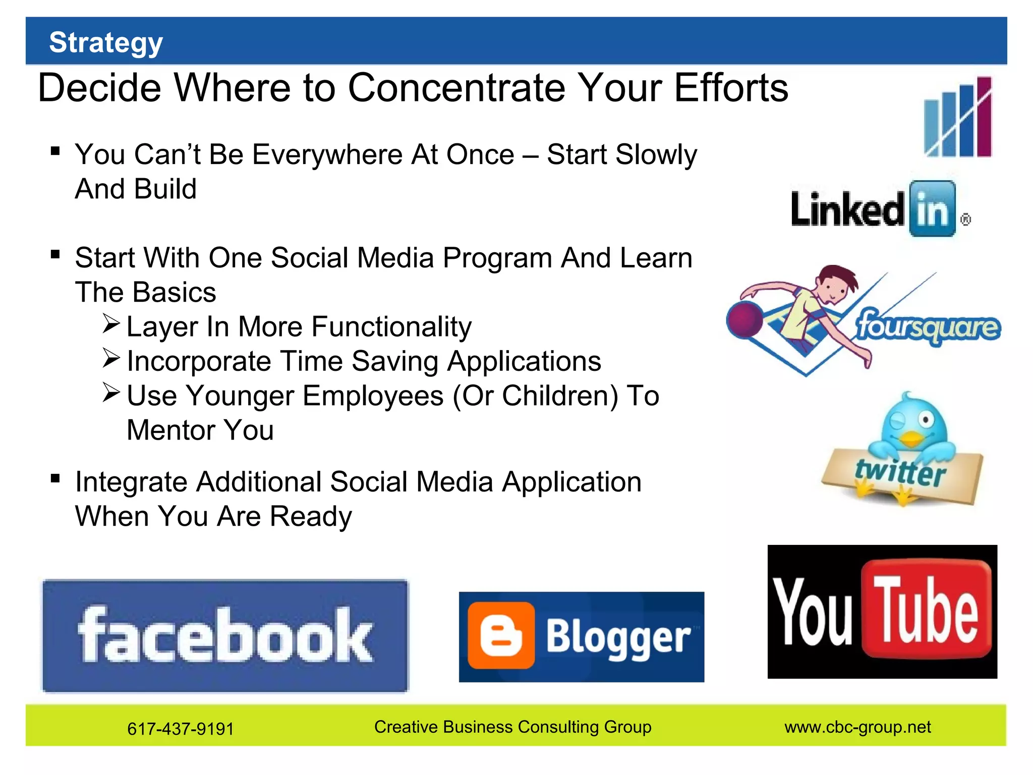 Strategy

Decide Where to Concentrate Your Efforts
 You Can’t Be Everywhere At Once – Start Slowly
And Build
 Start With One Social Media Program And Learn
The Basics
 Layer In More Functionality
 Incorporate Time Saving Applications
 Use Younger Employees (Or Children) To
Mentor You
 Integrate Additional Social Media Application
When You Are Ready

617-437-9191

Creative Business Consulting Group

www.cbc-group.net

 