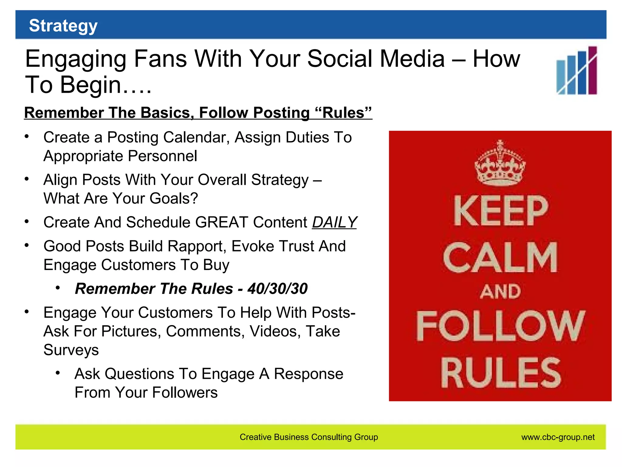 Strategy

Engaging Fans With Your Social Media – How
To Begin….
Remember The Basics, Follow Posting “Rules”
• Create a Posting Calendar, Assign Duties To
Appropriate Personnel
• Align Posts With Your Overall Strategy –
What Are Your Goals?
• Create And Schedule GREAT Content DAILY
• Good Posts Build Rapport, Evoke Trust And
Engage Customers To Buy
• Remember The Rules - 40/30/30
• Engage Your Customers To Help With PostsAsk For Pictures, Comments, Videos, Take
Surveys
• Ask Questions To Engage A Response
From Your Followers
Creative Business Consulting Group

www.cbc-group.net

 