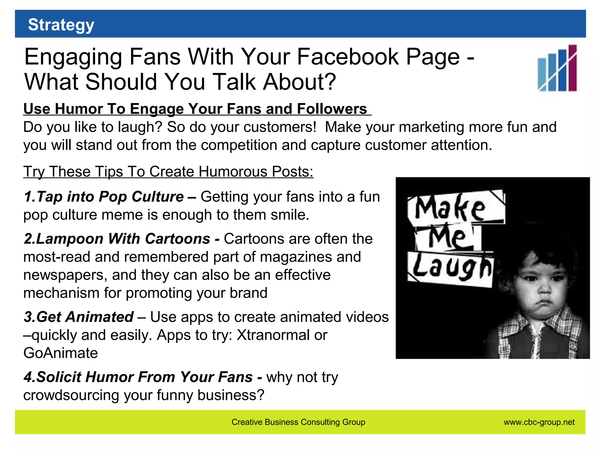 Strategy

Engaging Fans With Your Facebook Page What Should You Talk About?
Use Humor To Engage Your Fans and Followers
Do you like to laugh? So do your customers! Make your marketing more fun and
you will stand out from the competition and capture customer attention.
Try These Tips To Create Humorous Posts:
1.Tap into Pop Culture – Getting your fans into a fun
pop culture meme is enough to them smile.
2.Lampoon With Cartoons - Cartoons are often the
most-read and remembered part of magazines and
newspapers, and they can also be an effective
mechanism for promoting your brand
3.Get Animated – Use apps to create animated videos
–quickly and easily. Apps to try: Xtranormal or
GoAnimate
4.Solicit Humor From Your Fans - why not try
crowdsourcing your funny business?
Creative Business Consulting Group

www.cbc-group.net

 