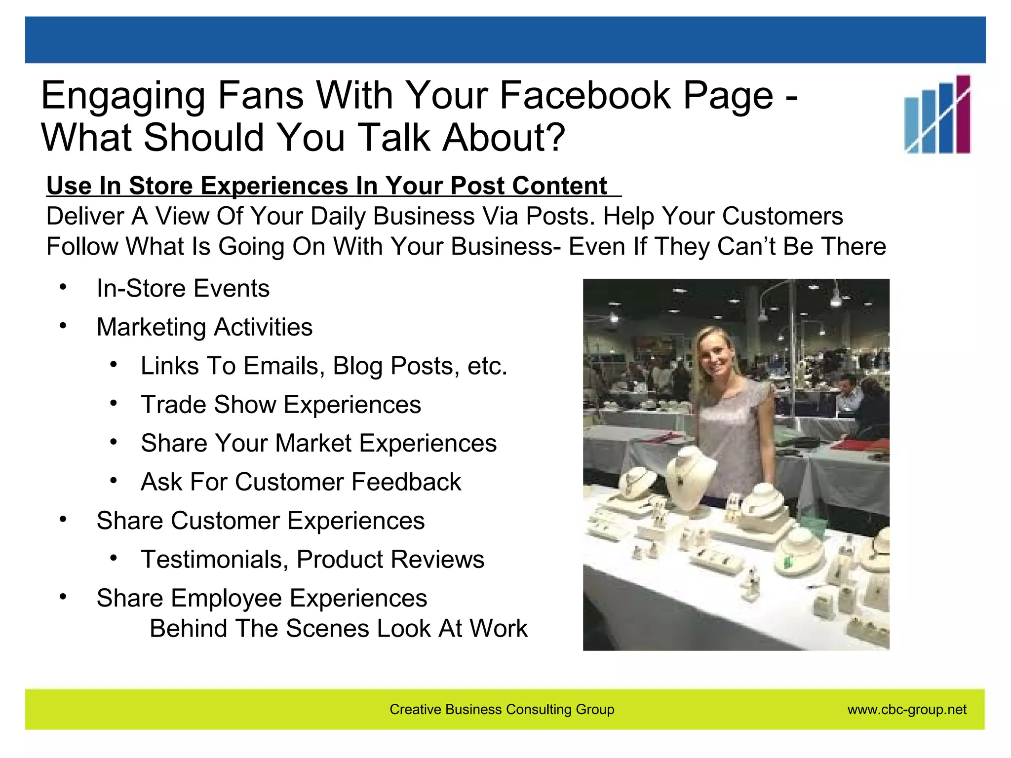 Engaging Fans With Your Facebook Page What Should You Talk About?
Use In Store Experiences In Your Post Content
Deliver A View Of Your Daily Business Via Posts. Help Your Customers
Follow What Is Going On With Your Business- Even If They Can’t Be There
•

In-Store Events

•

Marketing Activities
• Links To Emails, Blog Posts, etc.
• Trade Show Experiences
• Share Your Market Experiences
• Ask For Customer Feedback

•

Share Customer Experiences
• Testimonials, Product Reviews

•

Share Employee Experiences
Behind The Scenes Look At Work
Creative Business Consulting Group

www.cbc-group.net

 