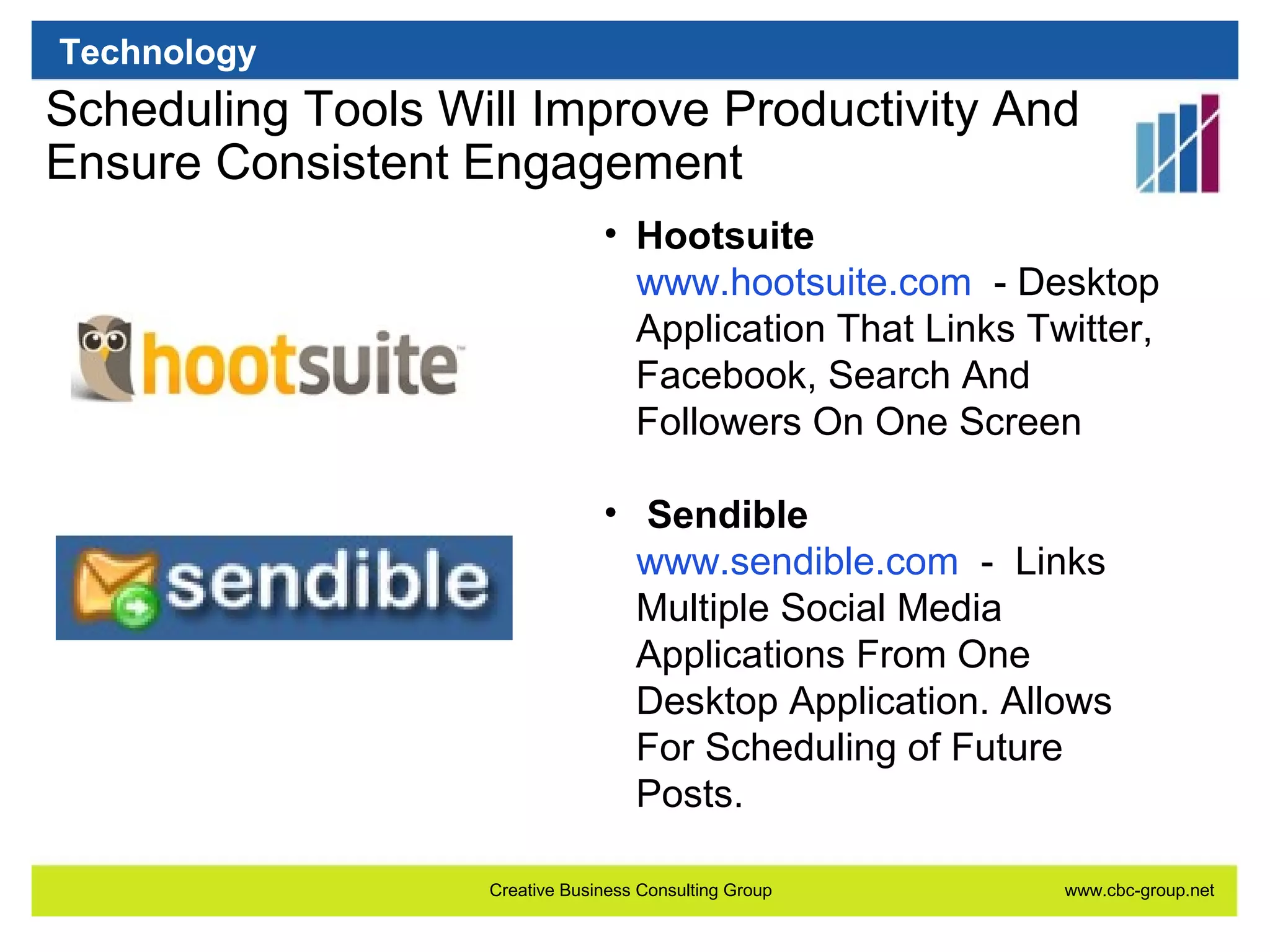Technology

Scheduling Tools Will Improve Productivity And
Ensure Consistent Engagement
• Hootsuite
www.hootsuite.com - Desktop
Application That Links Twitter,
Facebook, Search And
Followers On One Screen
• Sendible
www.sendible.com - Links
Multiple Social Media
Applications From One
Desktop Application. Allows
For Scheduling of Future
Posts.
Creative Business Consulting Group

www.cbc-group.net

 