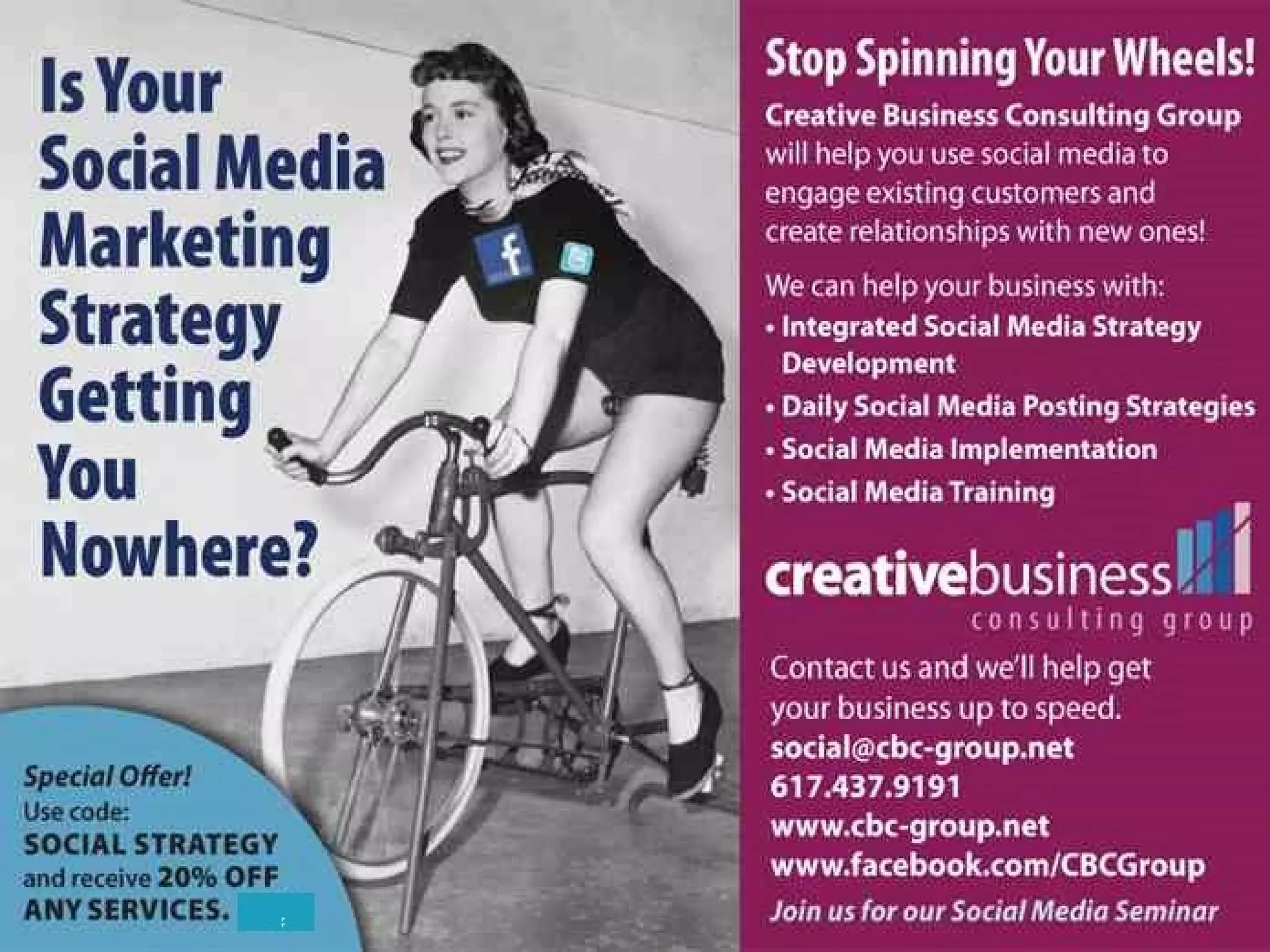 CBCG Can Help You Engage With Your Online
Customers

• Help You Identify the Long-Term
Business Opportunities Created
By Using Social Media
• Teach You How to Create Social
Media Marketing Programs That
Engage Customers
• Show You The Cost Saving
Benefits Of Using Social Media
• Share How to Create An
Engaging Social Media Strategy
for Your Retail Business

Call Today: (617) 437-9191
Creative Business Consulting Group

www.cbc-group.net

 
