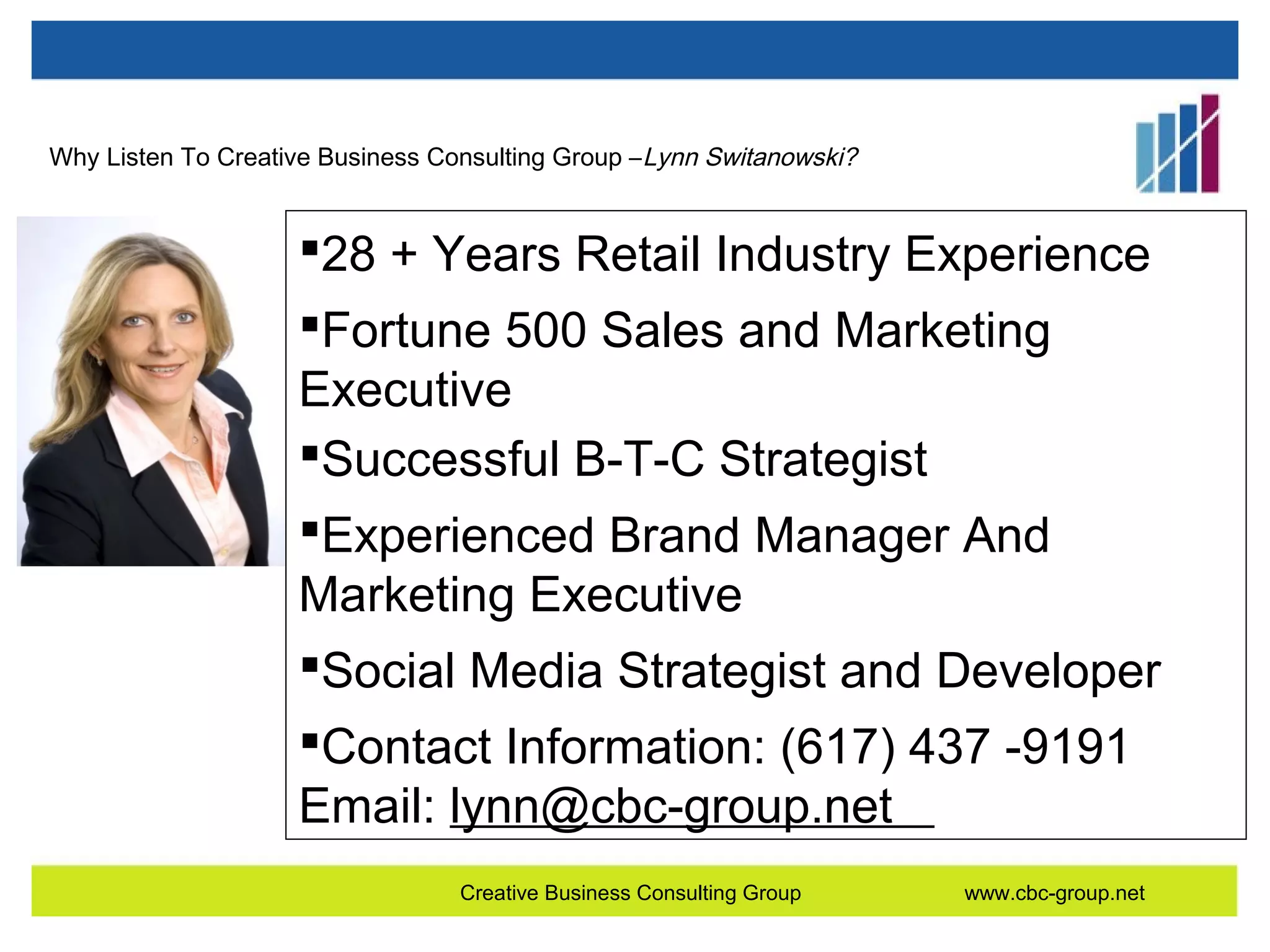 Why Listen To Creative Business Consulting Group – Lynn Switanowski?

28 + Years Retail Industry Experience
Fortune 500 Sales and Marketing
Executive
Successful B-T-C Strategist
Experienced Brand Manager And
Marketing Executive
Social Media Strategist and Developer
Contact Information: (617) 437 -9191
Email: lynn@cbc-group.net
Creative Business Consulting Group

www.cbc-group.net

 