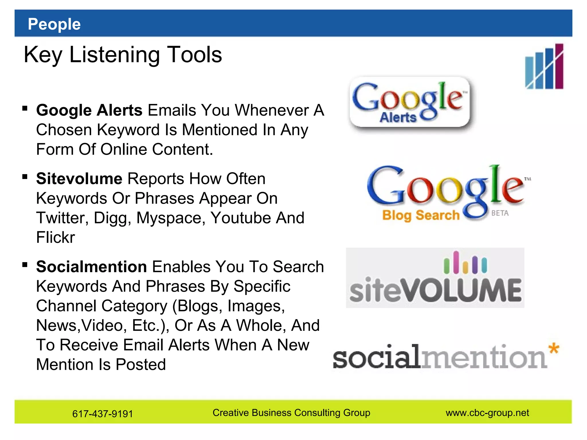 People

Key Listening Tools
 Google Alerts Emails You Whenever A
Chosen Keyword Is Mentioned In Any
Form Of Online Content.
 Sitevolume Reports How Often
Keywords Or Phrases Appear On
Twitter, Digg, Myspace, Youtube And
Flickr
 Socialmention Enables You To Search
Keywords And Phrases By Specific
Channel Category (Blogs, Images,
News,Video, Etc.), Or As A Whole, And
To Receive Email Alerts When A New
Mention Is Posted
617-437-9191

Creative Business Consulting Group

www.cbc-group.net

 