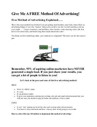 Give Me A FREE Method Of Advertising!
Free Method of Advertising Explained…..
This is the exact method I used when I was just getting started online years back, when I had no
advertising budget. It isn’t the ‘funnest’ thing in the world to do, but I would send these ads out
every night……I’d get a lead here, and lead there, then I made a video showing what I did, that
led to even more leads, and before long those leads turned into sales!
You kinda see how marketing online just continues to compound? The more you do, the easier it
gets.

Remember, 95% of aspiring online marketers have NEVER
generated a single lead. If you just share your results, you
can get a lot of people to listen to you!
Let’s look at the pros and cons of this free advertising method:
PROS:





Well, It’s FREE! (duh)
It’s easy
It can produce results
It gives you experience and practice writing solo ads and email advertisements that you
will use once you decide to pay for better ads and have a list to email

CONS:



It isn’t ‘fun’ signing up for all the sites and viewing other advertisements
You have to stay consistent and have a heavy dose of ads going to see results

Here is a list of the top 10 Safelists to implement this method of adverting:

 