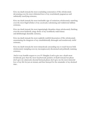 Give me death instead; the most concluding connotation of life; wholesomely
devastating even the most whimsical knot of my nonchalantly pugnacious and
sadistically crucifying existence,
Give me death instead; the most irrefutable sign of extinction; wholesomely snatching
even the most frigid whisker of my uxoriously sodomizing and vindictively ballistic
existence,
Give me death instead; the most ingratiatingly dreamless sleep; wholesomely finishing
even the most fecklessly stingy desire of my worthlessly malevolence
and debilitatingly dastardly existence,
Give me death instead; the most explicitly truthful desecration of life; wholesomely
assassinating the dungeons of my cannibalistically distraught and murderously sinful
existence,
Give me death instead; the most miraculously astounding way to reach heaven/hell;
wholesomely trampling even my inconspicuously disoriented and politically maiming
existence,
And it is my humble request to you O! Almighty Lord to give me a death more
invidiously gory than the most treacherously punitive of death instead; but please
don’t give me salaciously abysmal betrayal; please don’t give me the most immortal
love of my life for just an instant; and then betrayal for the remainder of my destined
time .
 