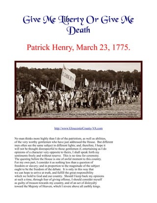 Give Me Liberty Or Give Me
                Death
         Patrick Henry, March 23, 1775.




                               http://www.GloucesterCounty-VA.com


No man thinks more highly than I do of the patriotism, as well as abilities,
of the very worthy gentlemen who have just addressed the House. But different
men often see the same subject in different lights; and, therefore, I hope it
will not be thought disrespectful to those gentlemen if, entertaining as I do
opinions of a character very opposite to theirs, I shall speak forth my
sentiments freely and without reserve. This is no time for ceremony.
The questing before the House is one of awful moment to this country.
For my own part, I consider it as nothing less than a question of
freedom or slavery; and in proportion to the magnitude of the subject
ought to be the freedom of the debate. It is only in this way that
we can hope to arrive at truth, and fulfill the great responsibility
which we hold to God and our country. Should I keep back my opinions
at such a time, through fear of giving offense, I should consider myself
as guilty of treason towards my country, and of an act of disloyalty
toward the Majesty of Heaven, which I revere above all earthly kings.
 
