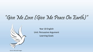 “Give Me Love (Give Me Peace On Earth)” 
Year 10 English 
Unit: Persuasive Argument 
Learning Goals 
Source: Microsoft Images 
 