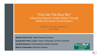 “Give Me The Blue Pen”
Advancing Research Guides Design Through
Verbal And Visual Communication
Alessia Zanin-Yost, Health Sciences Librarian
Cassandra Frank, English, History, Philosophy, & ROTC Librarian
Cynthia Harrison, Interdisciplinary Studies Librarian
Rocco Cremonese, Business Librarian
SSHELCO Annual Conference
April 2020
 