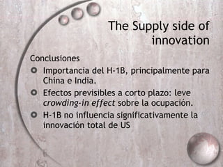 The Supply side of innovation Conclusiones Importancia del H-1B, principalmente para China e India. Efectos previsibles a corto plazo: leve  crowding-in effect  sobre la ocupación. H-1B no influencia significativamente la innovación total de US 