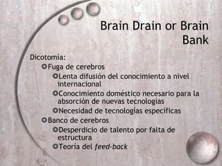 Brain Drain or Brain Bank Dicotomía: Fuga de cerebros  Lenta difusión del conocimiento a nivel internacional Conocimiento doméstico necesario para la absorción de nuevas tecnologías Necesidad de tecnologías específicas Banco de cerebros  Desperdicio de talento por falta de estructura Teoría del  feed-back   